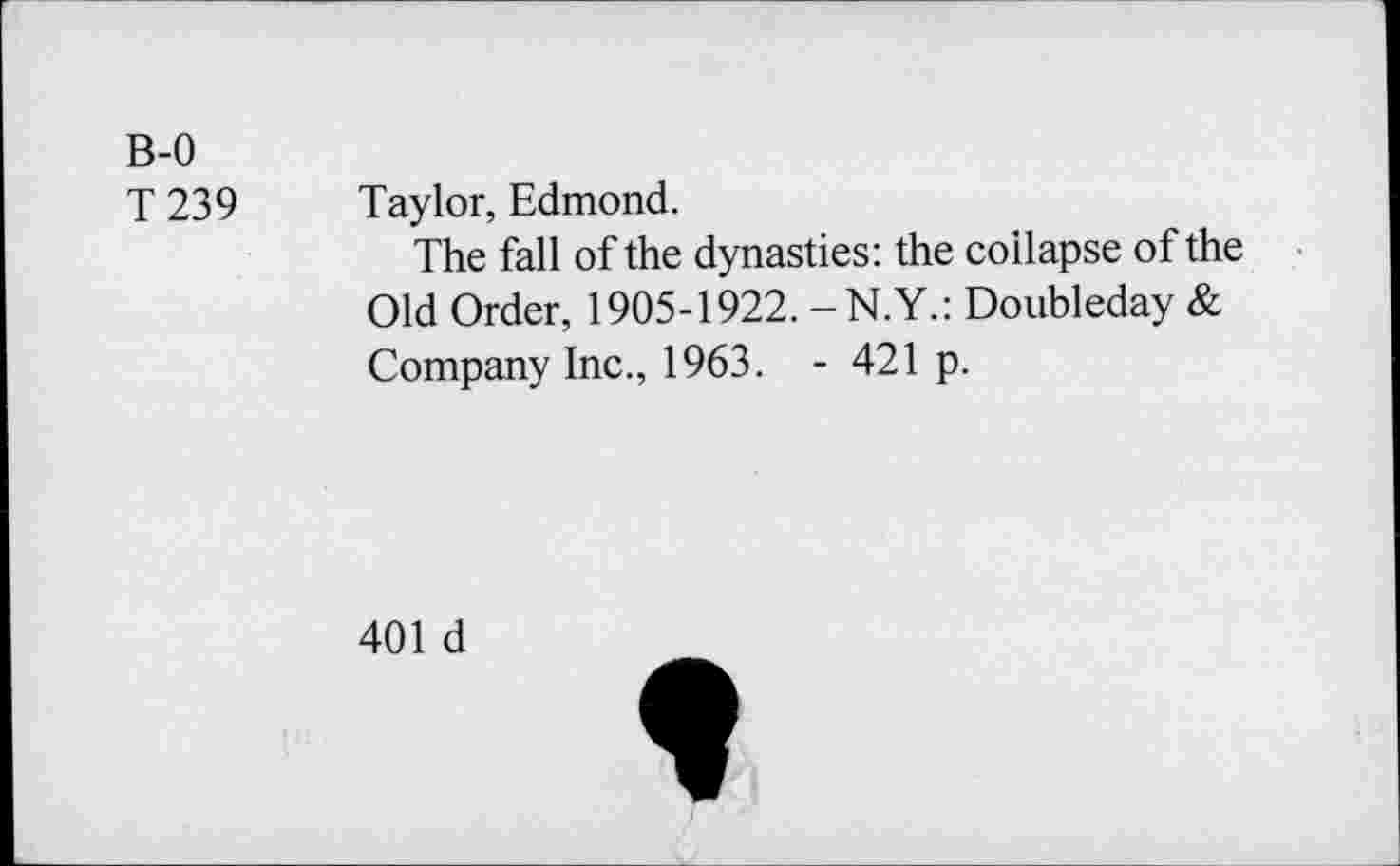 ﻿B-0
T 239
Taylor, Edmond.
The fall of the dynasties: the collapse of the Old Order, 1905-1922. -N.Y.: Doubleday & Company Inc., 1963. - 421 p.
401 d